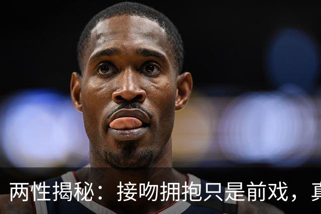 两性揭秘：接吻拥抱只是前戏，真正的“生理性喜欢”从这里开始
