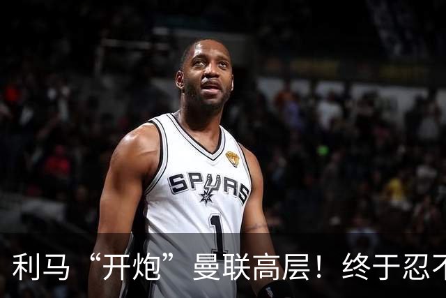 利马“开炮”曼联高层！终于忍不了了：利马这炮，每一发都太精准