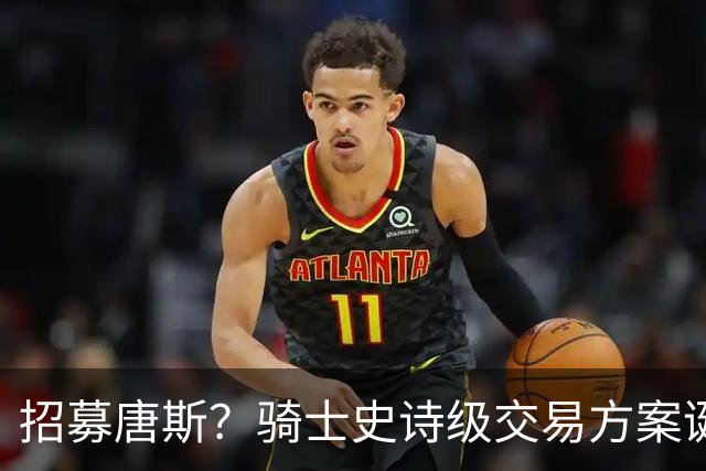招募唐斯？骑士史诗级交易方案诞生，哈登或迎夺冠最佳帮手