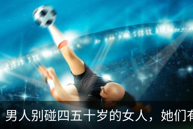 男人别碰四五十岁的女人，她们有2个地方你“惹不起”