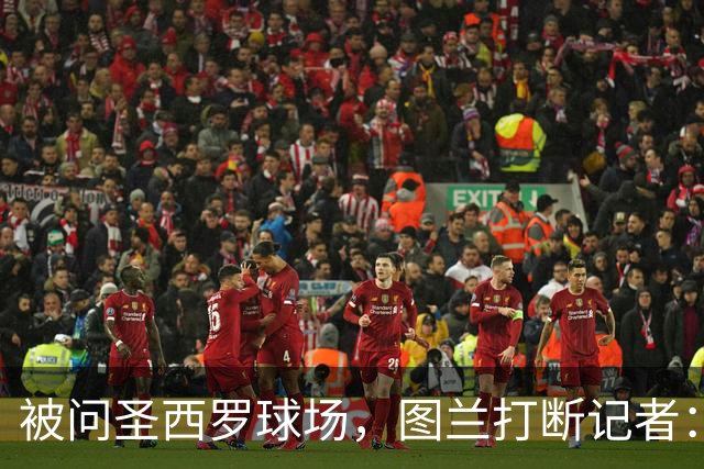被问圣西罗球场，图兰打断记者：是梅阿查，这是国米