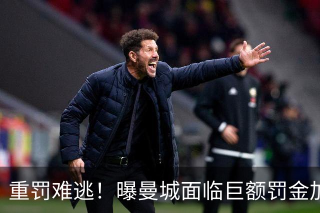 重罚难逃！曝曼城面临巨额罚金加扣分降级，下赛季仍将追加扣分
