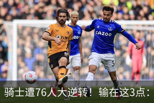 骑士遭76人大逆转！输在这3点：各打半场好球，差在球星硬解能力